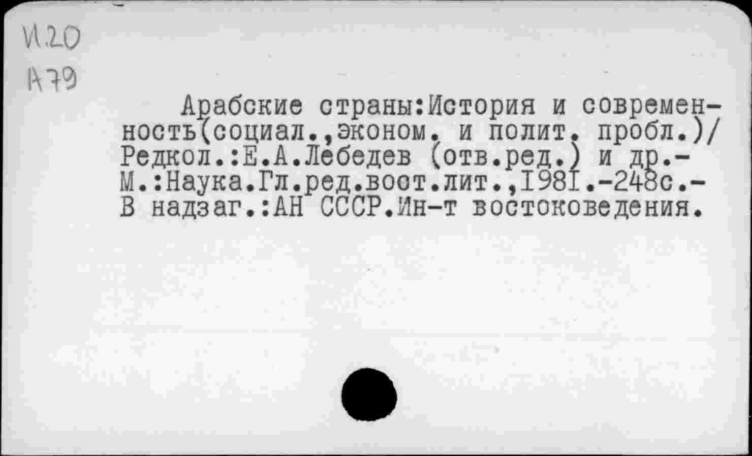 ﻿и 10
Арабские страны:История и современ-ность(социал.,эконом. и полит, пробл.)/ Редкол.:Е.А.Лебедев (отв.ред.) и др.-М.:Наука.Гл.ред.вост.лит.,1981.-248с.-В надзаг.:АН СССР.Ин-т востоковедения.